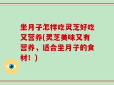 坐月子怎样吃灵芝好吃又营养(灵芝美味又有营养，适合坐月子的食材！)