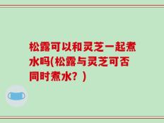 松露可以和灵芝一起煮水吗(松露与灵芝可否同时煮水？)