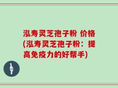 泓寿灵芝孢子粉 价格(泓寿灵芝孢子粉：提高免疫力的好帮手)
