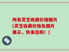 所有灵芝收藏价格图片(灵芝收藏价格及图片展示，快来选购！)