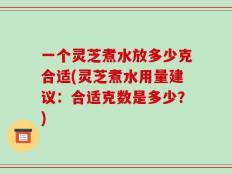 一个灵芝煮水放多少克合适(灵芝煮水用量建议：合适克数是多少？)