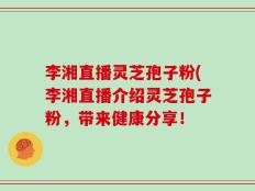 李湘直播灵芝孢子粉(李湘直播介绍灵芝孢子粉，带来健康分享！