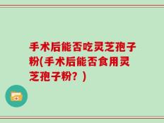 手术后能否吃灵芝孢子粉(手术后能否食用灵芝孢子粉？)