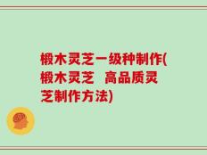 椴木灵芝一级种制作(椴木灵芝  高品质灵芝制作方法)