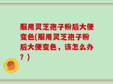 服用灵芝孢子粉后大便变色(服用灵芝孢子粉后大便变色，该怎么办？)