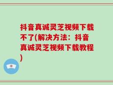 抖音真诚灵芝视频下载不了(解决方法：抖音真诚灵芝视频下载教程)