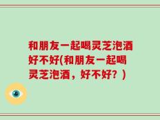 和朋友一起喝灵芝泡酒好不好(和朋友一起喝灵芝泡酒，好不好？)