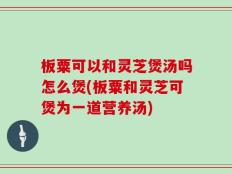 板粟可以和灵芝煲汤吗怎么煲(板粟和灵芝可煲为一道营养汤)