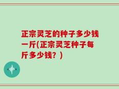 正宗灵芝的种子多少钱一斤(正宗灵芝种子每斤多少钱？)