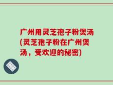 广州用灵芝孢子粉煲汤(灵芝孢子粉在广州煲汤，受欢迎的秘密)