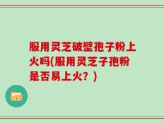 服用灵芝破壁孢子粉上火吗(服用灵芝子孢粉是否易上火？)
