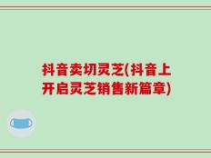 抖音卖切灵芝(抖音上开启灵芝销售新篇章)