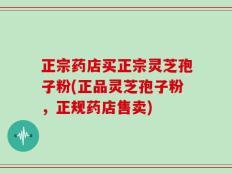 正宗药店买正宗灵芝孢子粉(正品灵芝孢子粉，正规药店售卖)