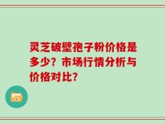 灵芝破壁孢子粉价格是多少？市场行情分析与价格对比？
