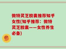 微特灵芝胶囊推荐知乎女性(知乎推荐：微特灵芝胶囊——女性养生必备)