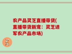 农产品灵芝直播带货(直播带货新宠：灵芝进军农产品市场)