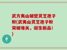 武方夷山破壁灵芝孢子粉(武夷山灵芝孢子粉突破难关，诞生新品！)