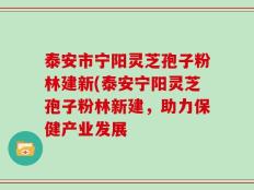 泰安市宁阳灵芝孢子粉林建新(泰安宁阳灵芝孢子粉林新建，助力保健产业发展