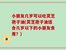 小朋友几岁可以吃灵芝孢子油(灵芝孢子油适合几岁以下的小朋友食用？)