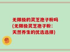 无限极的灵芝孢子粉吗(无限极灵芝孢子粉：天然养生的优选选择)