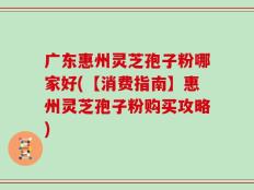 广东惠州灵芝孢子粉哪家好(【消费指南】惠州灵芝孢子粉购买攻略)