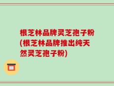 根芝林品牌灵芝孢子粉(根芝林品牌推出纯天然灵芝孢子粉)