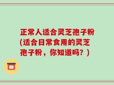 正常人适合灵芝孢子粉(适合日常食用的灵芝孢子粉，你知道吗？)
