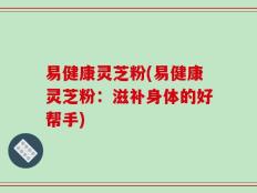 易健康灵芝粉(易健康灵芝粉：滋补身体的好帮手)