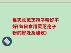 每天吃灵芝孢子粉好不好(每日食用灵芝孢子粉的好处及建议)