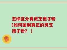 怎样区分真灵芝孢子粉(如何鉴别真正的灵芝孢子粉？ )