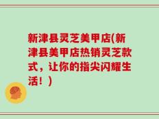 新津县灵芝美甲店(新津县美甲店热销灵芝款式，让你的指尖闪耀生活！)