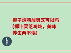 椰子炖鸡加灵芝可以吗(椰汁灵芝鸡炖，美味养生两不误)