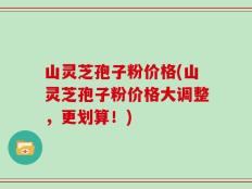 山灵芝孢子粉价格(山灵芝孢子粉价格大调整，更划算！)