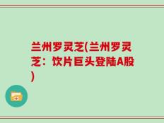 兰州罗灵芝(兰州罗灵芝：饮片巨头登陆A股)