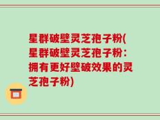 星群破壁灵芝孢子粉(星群破壁灵芝孢子粉：拥有更好壁破效果的灵芝孢子粉)