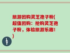 旅游团购灵芝孢子粉(超值团购：抢购灵芝孢子粉，体验旅游乐趣！)