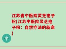 江苏省中医院灵芝孢子粉(江苏中医院灵芝孢子粉：自然疗法的新宠)