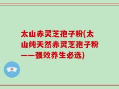 太山赤灵芝孢子粉(太山纯天然赤灵芝孢子粉——强效养生必选)