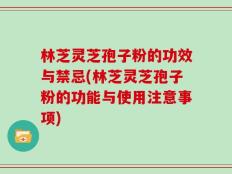 林芝灵芝孢子粉的功效与禁忌(林芝灵芝孢子粉的功能与使用注意事项)