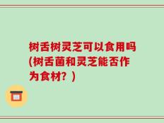树舌树灵芝可以食用吗(树舌菌和灵芝能否作为食材？)