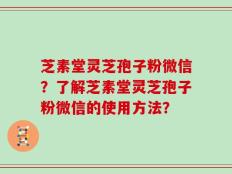 芝素堂灵芝孢子粉微信？了解芝素堂灵芝孢子粉微信的使用方法？