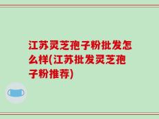 江苏灵芝孢子粉批发怎么样(江苏批发灵芝孢子粉推荐)
