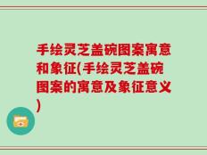 手绘灵芝盖碗图案寓意和象征(手绘灵芝盖碗图案的寓意及象征意义)