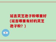 延吉灵芝孢子粉哪里好(延吉哪里有好的灵芝孢子粉？)