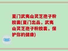 夏门武夷山灵芝孢子粉胶囊(夏门出品，武夷山灵芝孢子粉胶囊，保护你的健康)
