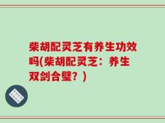 柴胡配灵芝有养生功效吗(柴胡配灵芝：养生双剑合璧？)