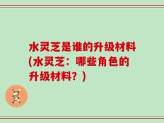 水灵芝是谁的升级材料(水灵芝：哪些角色的升级材料？)