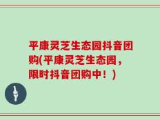 平康灵芝生态园抖音团购(平康灵芝生态园，限时抖音团购中！)