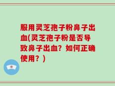 服用灵芝孢子粉鼻子出血(灵芝孢子粉是否导致鼻子出血？如何正确使用？)