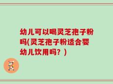 幼儿可以喝灵芝孢子粉吗(灵芝孢子粉适合婴幼儿饮用吗？)